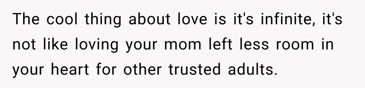 The cool thing about love is it's infinite, it's not like loving your mom left less room in your heart for other trusted adults.