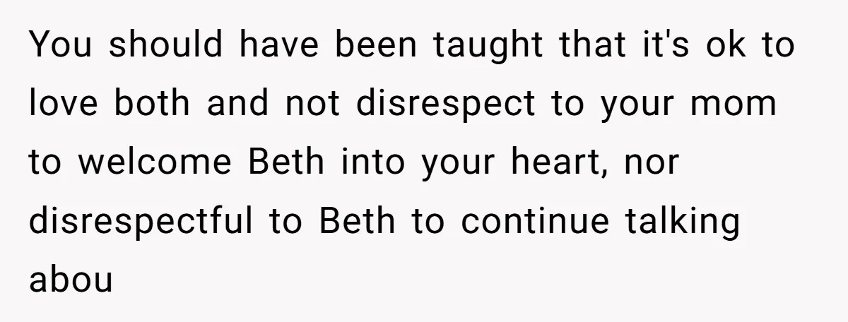 You should have been taught that it's ok to love both and not disrespect to your mom to welcome Beth into your heart, nor disrespectful to Beth to continue talking...