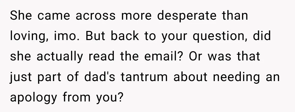 She came across more desperate than loving, imo. But back to your question, did she actually read the email? Or was that just part of dad's tantrum about needing an...