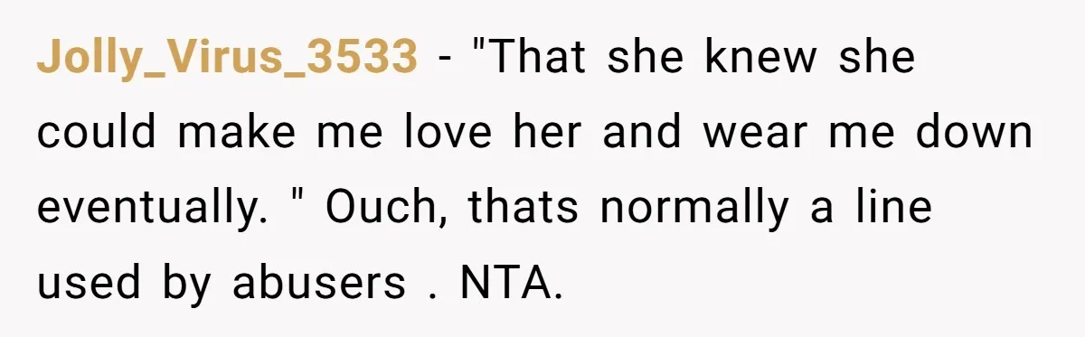 Jolly_Virus_3533 − "That she knew she could make me love her and wear me down eventually. " Ouch, thats normally a line used by abusers . NTA.