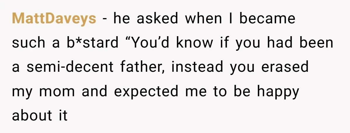 MattDaveys − he asked when I became such a b*stard “You’d know if you had been a semi-decent father, instead you erased my mom and expected me to be happy...