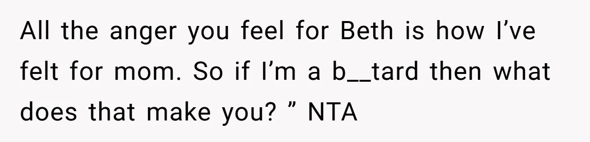 All the anger you feel for Beth is how I’ve felt for mom. So if I’m a b__tard then what does that make you? ” NTA