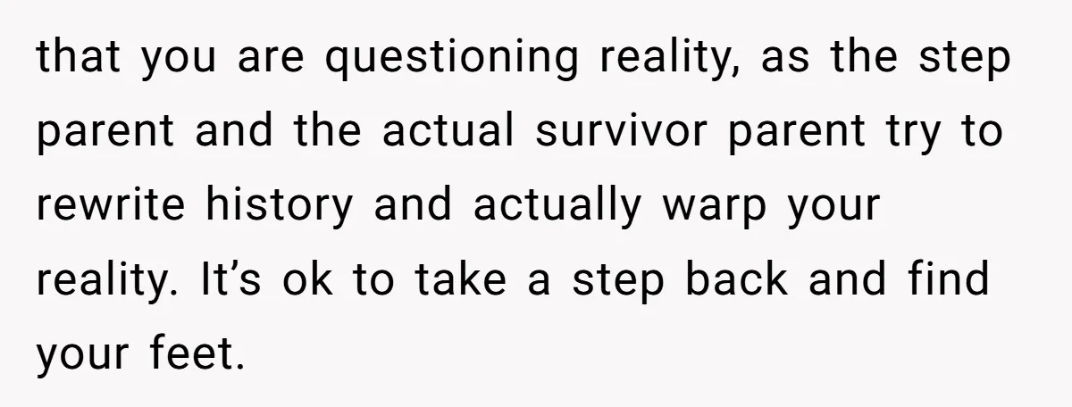 that you are questioning reality, as the step parent and the actual survivor parent try to rewrite history and actually warp your reality. It’s ok to take a step back...