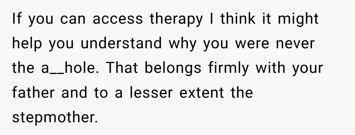 If you can access therapy I think it might help you understand why you were never the a__hole. That belongs firmly with your father and to a lesser extent the...