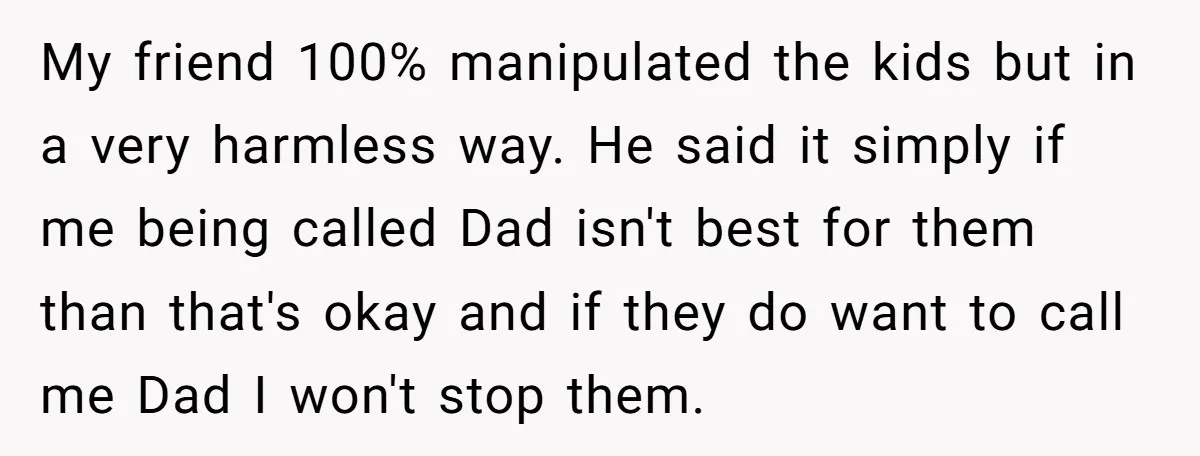 My friend 100% manipulated the kids but in a very harmless way. He said it simply if me being called Dad isn't best for them than that's okay and if...