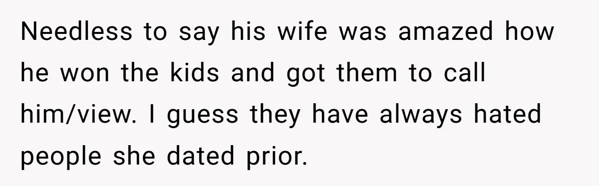 Needless to say his wife was amazed how he won the kids and got them to call him/view. I guess they have always hated people she dated prior.