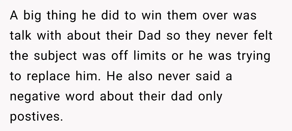 A big thing he did to win them over was talk with about their Dad so they never felt the subject was off limits or he was trying to replace...