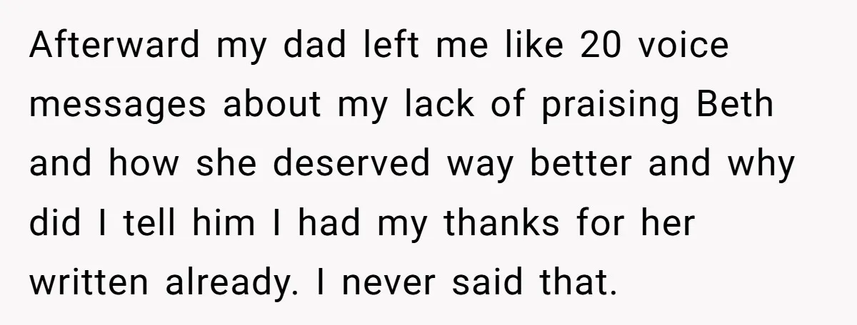 Afterward my dad left me like 20 voice messages about my lack of praising Beth and how she deserved way better and why did I tell him I had my...