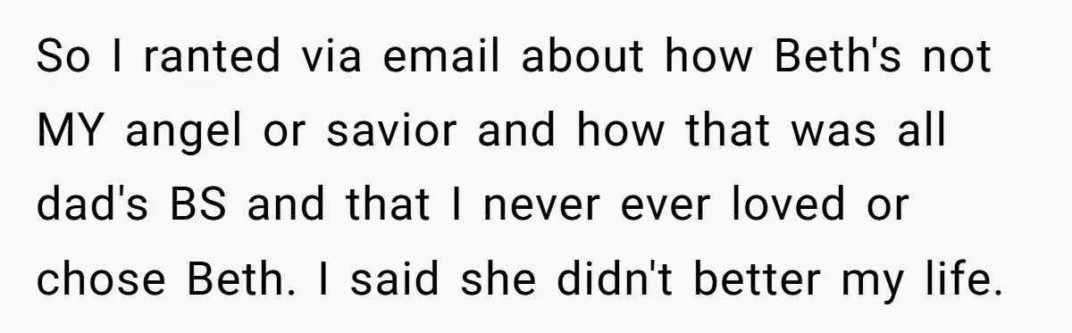 So I ranted via email about how Beth's not MY angel or savior and how that was all dad's BS and that I never ever loved or chose Beth. I...