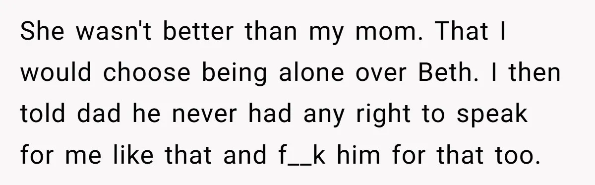 She wasn't better than my mom. That I would choose being alone over Beth. I then told dad he never had any right to speak for me like that and...