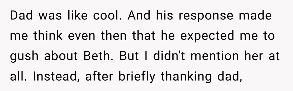 Dad was like cool. And his response made me think even then that he expected me to gush about Beth. But I didn't mention her at all. Instead, after briefly...