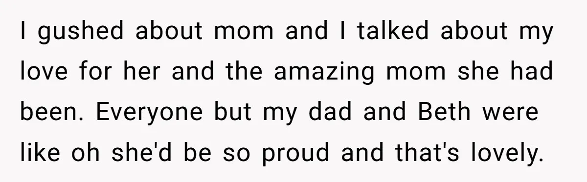 I gushed about mom and I talked about my love for her and the amazing mom she had been. Everyone but my dad and Beth were like oh she'd be...
