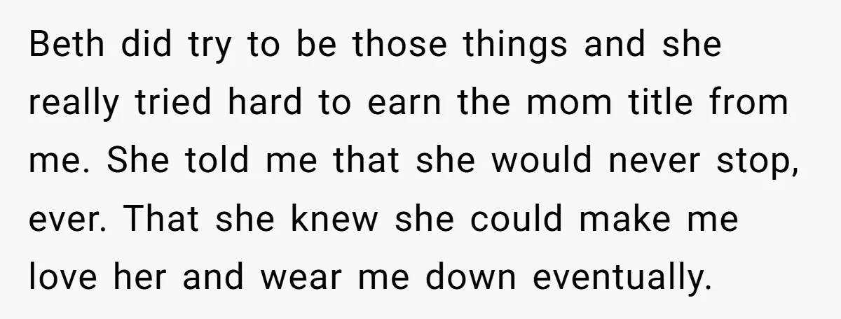 Beth did try to be those things and she really tried hard to earn the mom title from me. She told me that she would never stop, ever. That she...