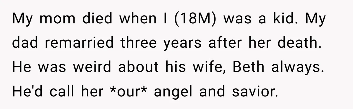 My mom died when I (18M) was a kid. My dad remarried three years after her death. He was weird about his wife, Beth always. He'd call her *our* angel...
