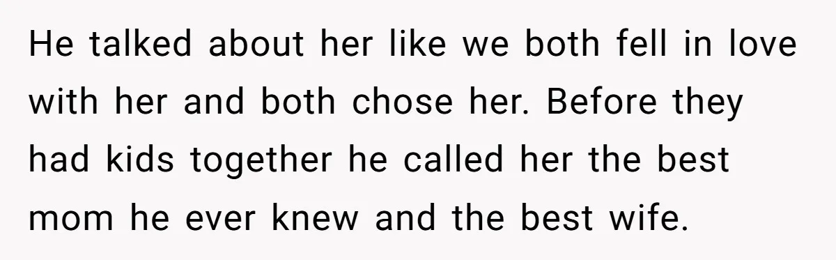 He talked about her like we both fell in love with her and both chose her. Before they had kids together he called her the best mom he ever knew...