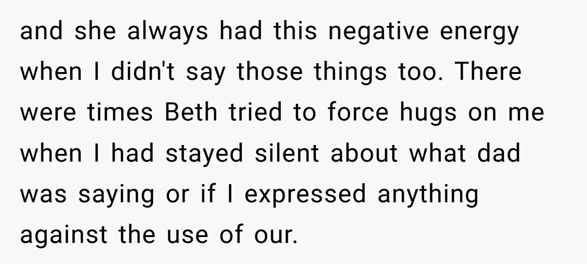 and she always had this negative energy when I didn't say those things too. There were times Beth tried to force hugs on me when I had stayed silent about...