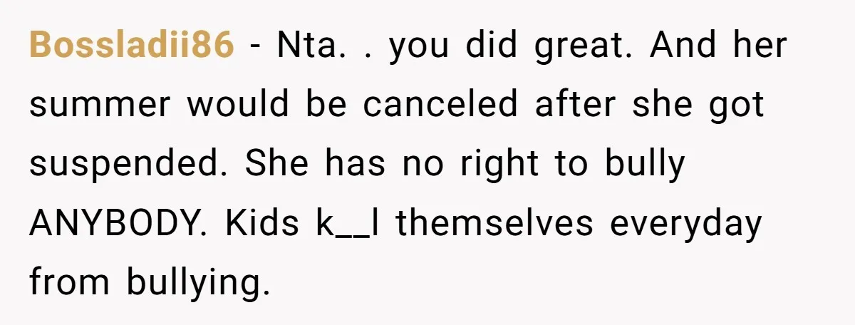 Bossladii86 − Nta. . you did great. And her summer would be canceled after she got suspended. She has no right to bully ANYBODY. Kids k__l themselves everyday from bullying.