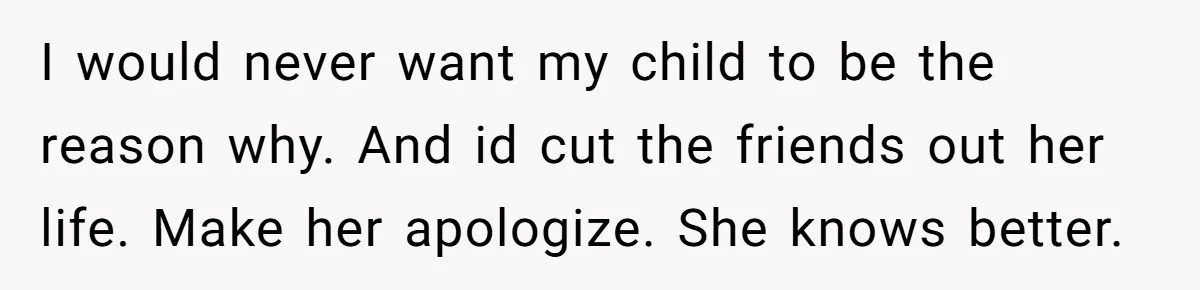I would never want my child to be the reason why. And id cut the friends out her life. Make her apologize. She knows better.