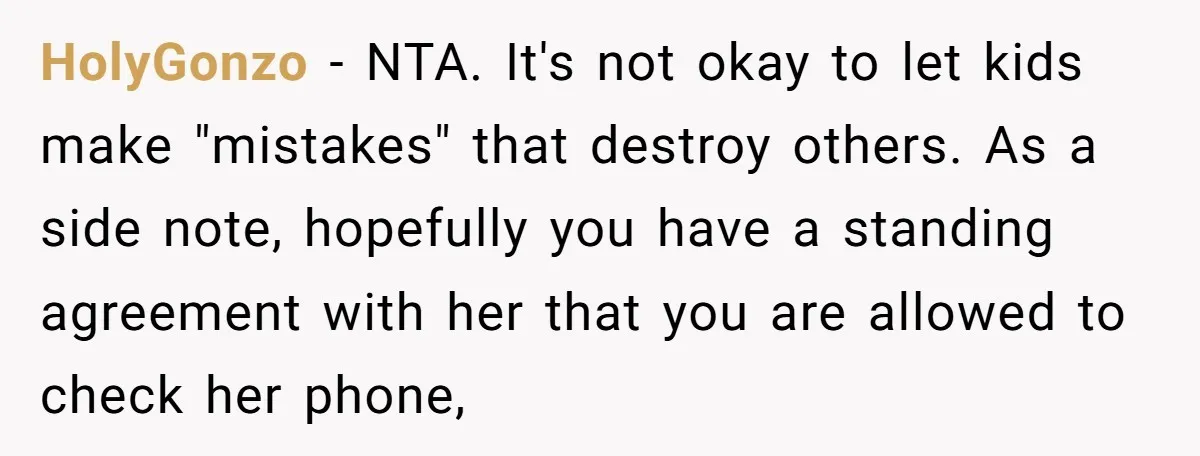 HolyGonzo − NTA. It's not okay to let kids make "mistakes" that destroy others. As a side note, hopefully you have a standing agreement with her that you are allowed...