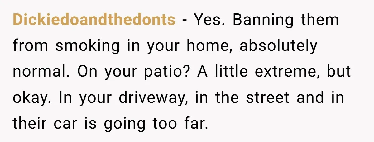Dickiedoandthedonts − Yes. Banning them from smoking in your home, absolutely normal. On your patio? A little extreme, but okay. In your driveway, in the street and in their car...