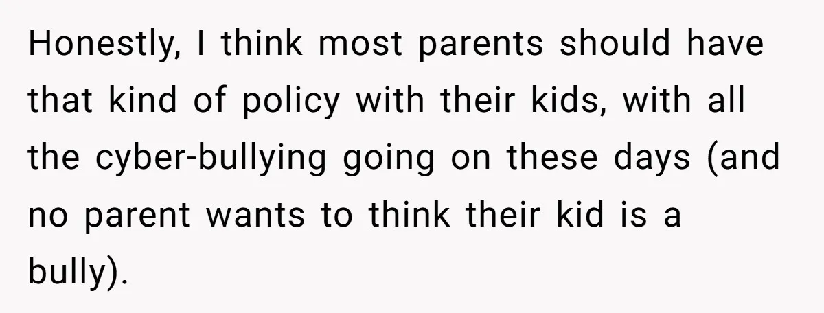 Honestly, I think most parents should have that kind of policy with their kids, with all the cyber-bullying going on these days (and no parent wants to think their kid...