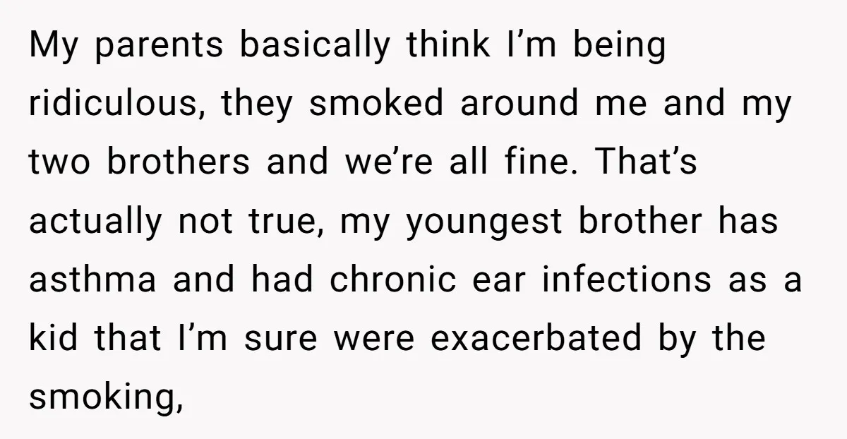 My parents basically think I’m being ridiculous, they smoked around me and my two brothers and we’re all fine. That’s actually not true, my youngest brother has asthma and had...