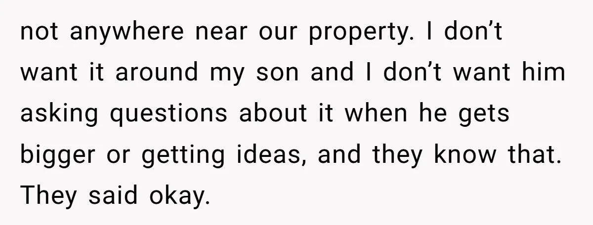 not anywhere near our property. I don’t want it around my son and I don’t want him asking questions about it when he gets bigger or getting ideas, and they...
