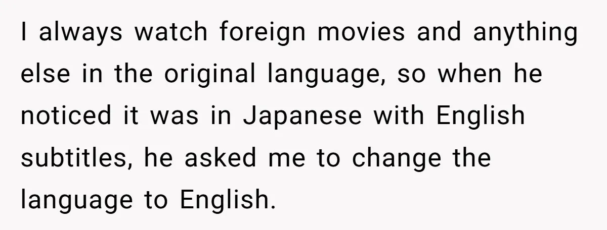 I always watch foreign movies and anything else in the original language, so when he noticed it was in Japanese with English subtitles, he asked me to change the language...