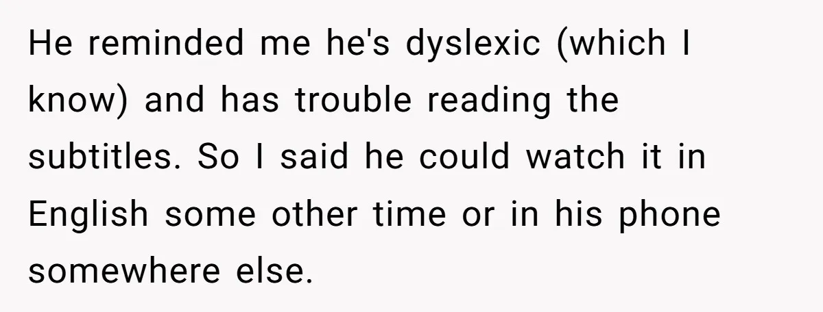 He reminded me he's dyslexic (which I know) and has trouble reading the subtitles. So I said he could watch it in English some other time or in his phone...