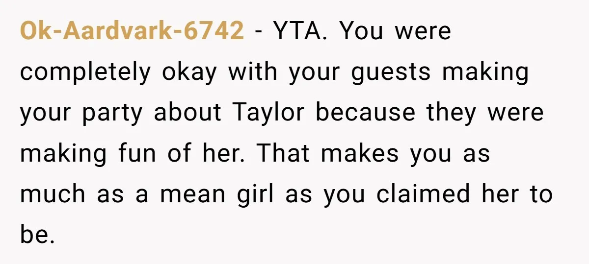 Ok-Aardvark-6742 − YTA. You were completely okay with your guests making your party about Taylor because they were making fun of her. That makes you as much as a mean...