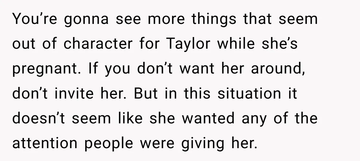 You’re gonna see more things that seem out of character for Taylor while she’s pregnant. If you don’t want her around, don’t invite her. But in this situation it doesn’t...