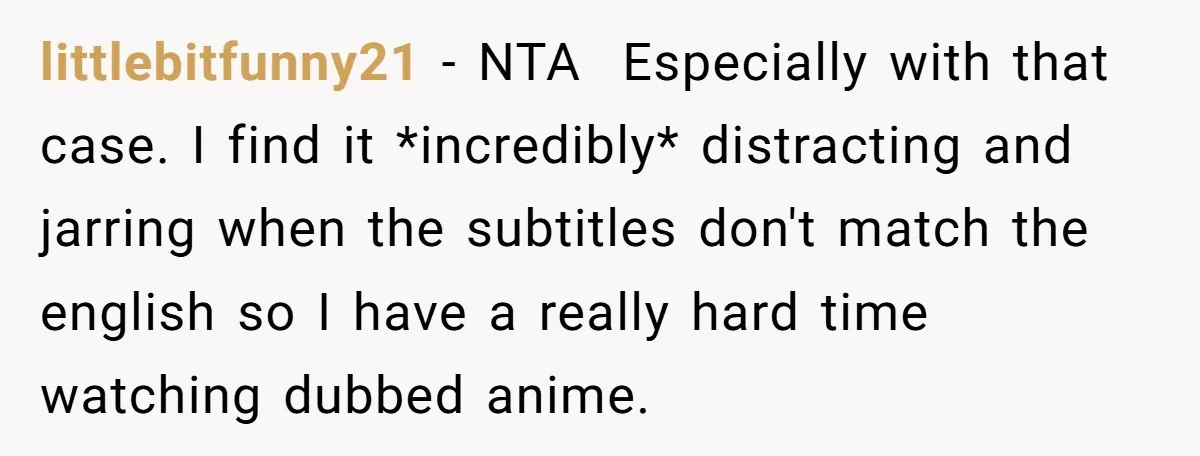 littlebitfunny21 − NTA Especially with that case. I find it *incredibly* distracting and jarring when the subtitles don't match the english so I have a really hard time watching dubbed...