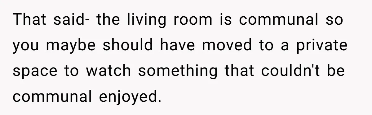 That said- the living room is communal so you maybe should have moved to a private space to watch something that couldn't be communal enjoyed.