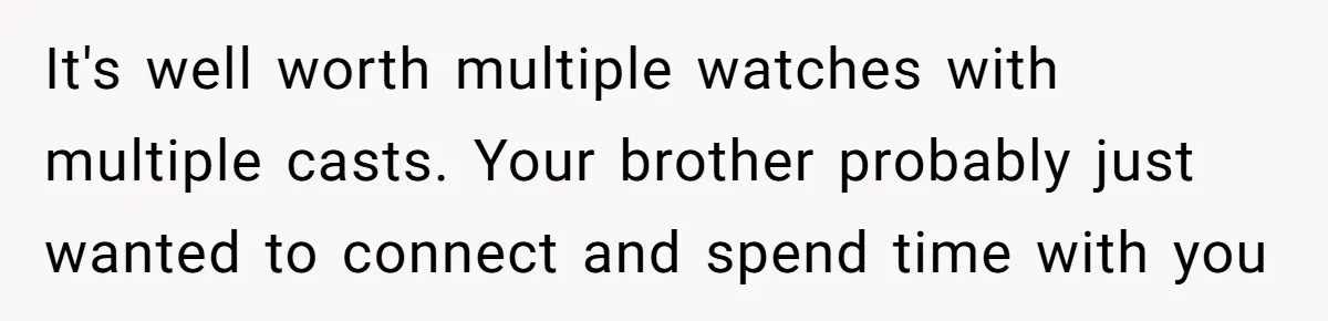 It's well worth multiple watches with multiple casts. Your brother probably just wanted to connect and spend time with you