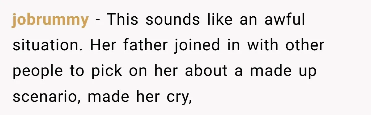 jobrummy − This sounds like an awful situation. Her father joined in with other people to pick on her about a made up scenario, made her cry,