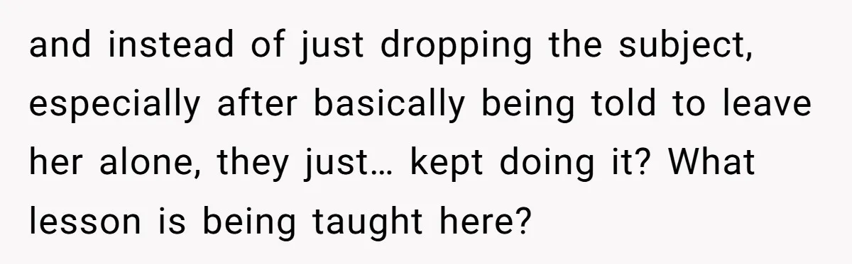 and instead of just dropping the subject, especially after basically being told to leave her alone, they just… kept doing it? What lesson is being taught here?