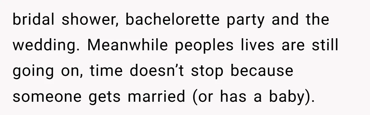 bridal shower, bachelorette party and the wedding. Meanwhile peoples lives are still going on, time doesn’t stop because someone gets married (or has a baby).