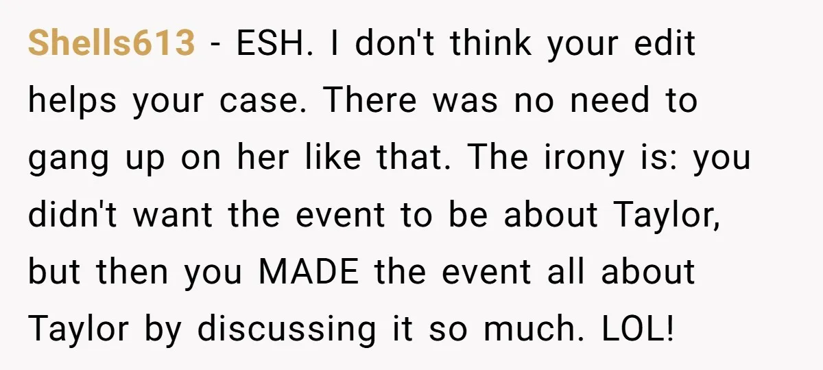 Shells613 − ESH. I don't think your edit helps your case. There was no need to gang up on her like that. The irony is: you didn't want the event...
