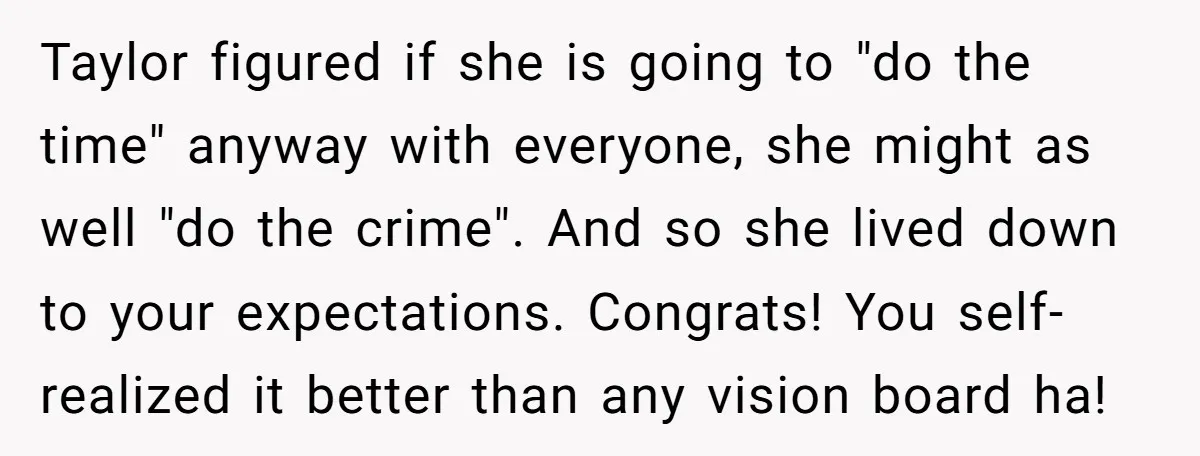 Taylor figured if she is going to "do the time" anyway with everyone, she might as well "do the crime". And so she lived down to your expectations. Congrats! You...