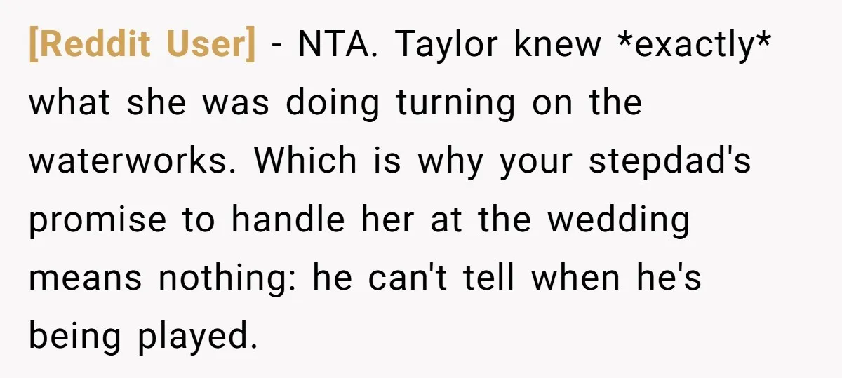 [Reddit User] − NTA. Taylor knew *exactly* what she was doing turning on the waterworks. Which is why your stepdad's promise to handle her at the wedding means nothing: he...