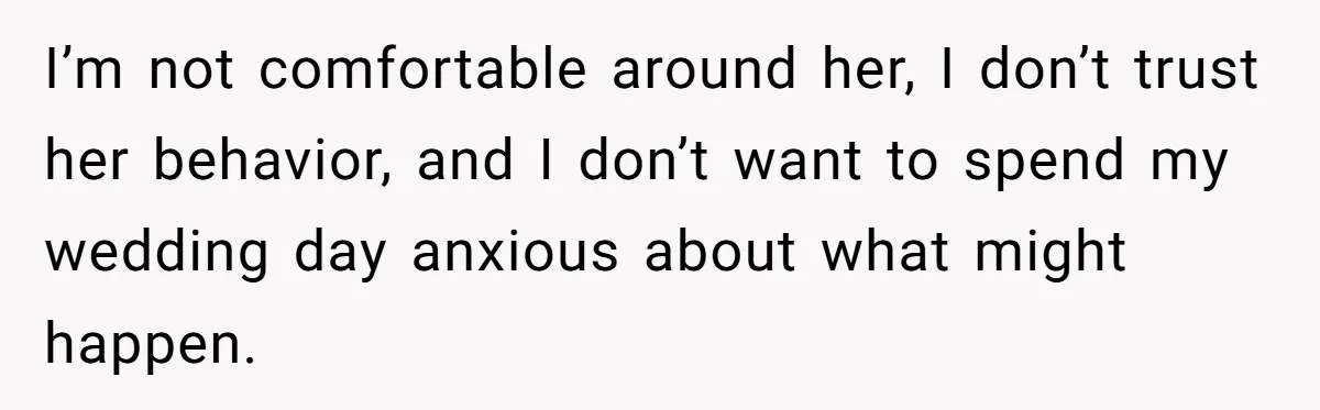 I’m not comfortable around her, I don’t trust her behavior, and I don’t want to spend my wedding day anxious about what might happen.