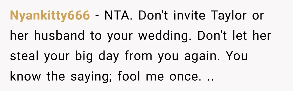 Nyankitty666 − NTA. Don't invite Taylor or her husband to your wedding. Don't let her steal your big day from you again. You know the saying; fool me once. ..