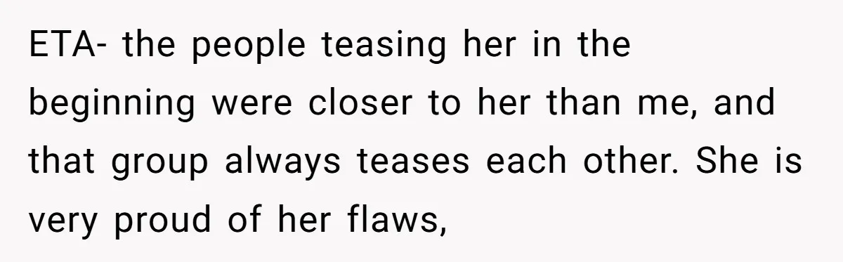 ETA- the people teasing her in the beginning were closer to her than me, and that group always teases each other. She is very proud of her flaws,