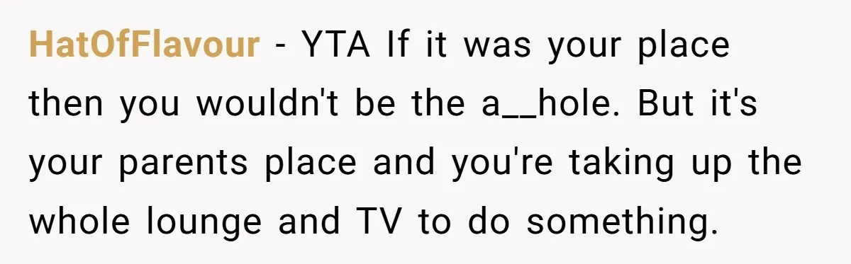 HatOfFlavour − YTA If it was your place then you wouldn't be the a__hole. But it's your parents place and you're taking up the whole lounge and TV to do...