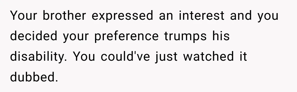 Your brother expressed an interest and you decided your preference trumps his disability. You could've just watched it dubbed.