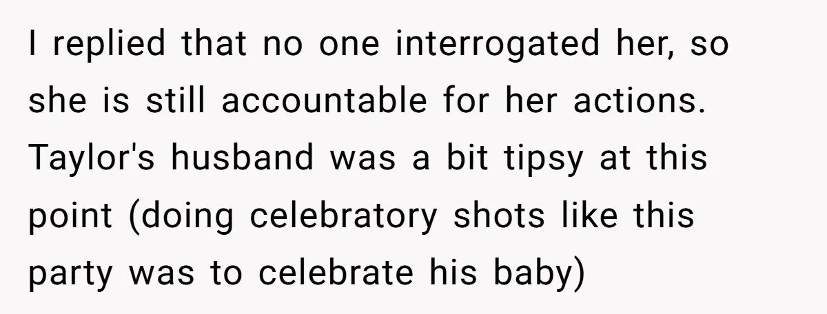 I replied that no one interrogated her, so she is still accountable for her actions. Taylor's husband was a bit tipsy at this point (doing celebratory shots like this party...