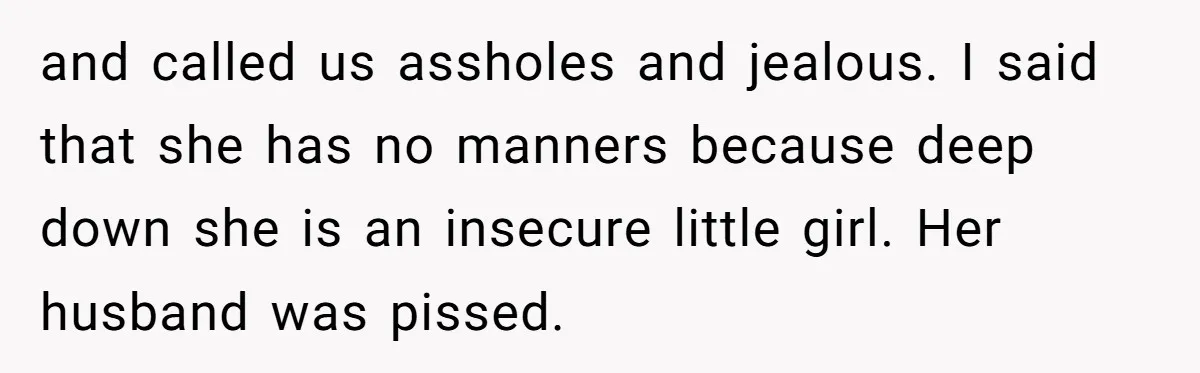 and called us assholes and jealous. I said that she has no manners because deep down she is an insecure little girl. Her husband was pissed.