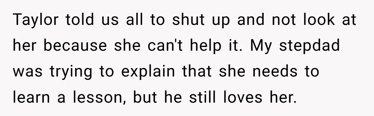 Taylor told us all to shut up and not look at her because she can't help it. My stepdad was trying to explain that she needs to learn a lesson,...