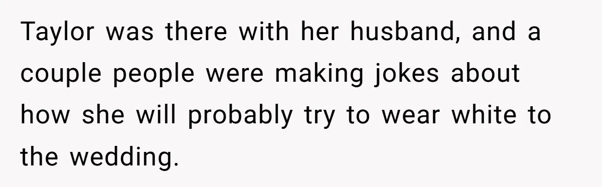 Taylor was there with her husband, and a couple people were making jokes about how she will probably try to wear white to the wedding.