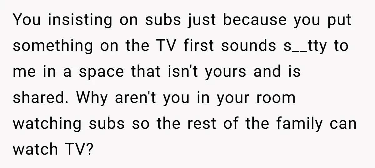 You insisting on subs just because you put something on the TV first sounds s__tty to me in a space that isn't yours and is shared. Why aren't you in...